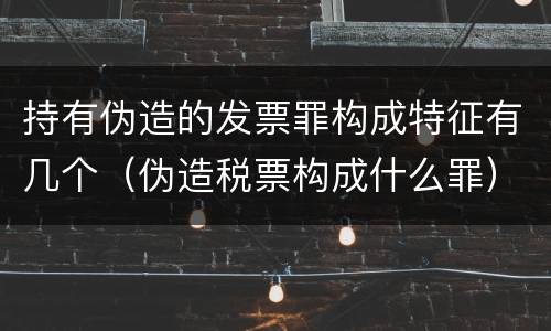持有伪造的发票罪构成特征有几个（伪造税票构成什么罪）
