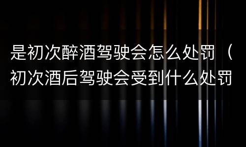 是初次醉酒驾驶会怎么处罚（初次酒后驾驶会受到什么处罚）