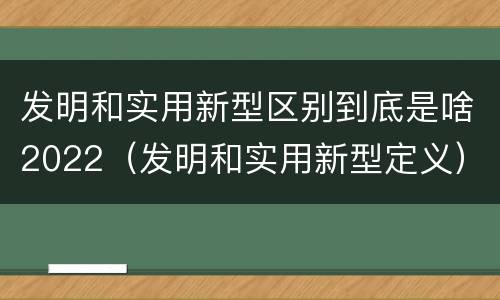 发明和实用新型区别到底是啥2022（发明和实用新型定义）