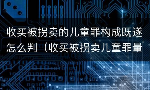 收买被拐卖的儿童罪构成既遂怎么判（收买被拐卖儿童罪量刑）