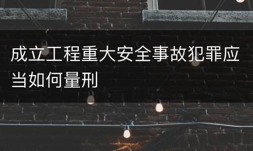 成立工程重大安全事故犯罪应当如何量刑