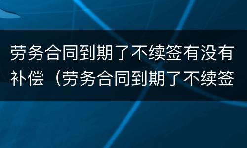 劳务合同到期了不续签有没有补偿（劳务合同到期了不续签有没有补偿费）