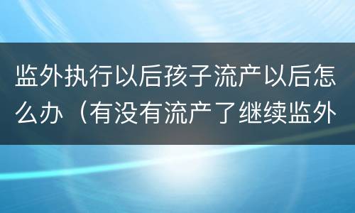 监外执行以后孩子流产以后怎么办（有没有流产了继续监外执行的）