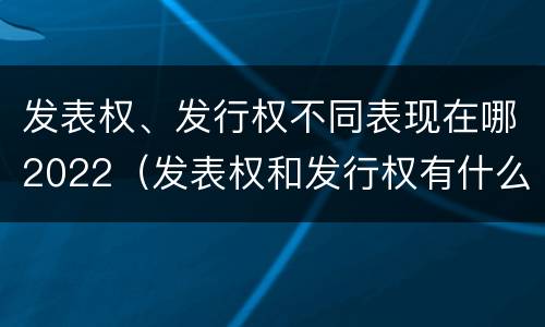 发表权、发行权不同表现在哪2022（发表权和发行权有什么区别）