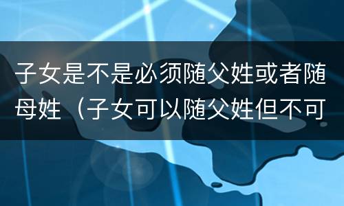 子女是不是必须随父姓或者随母姓（子女可以随父姓但不可以随母姓）