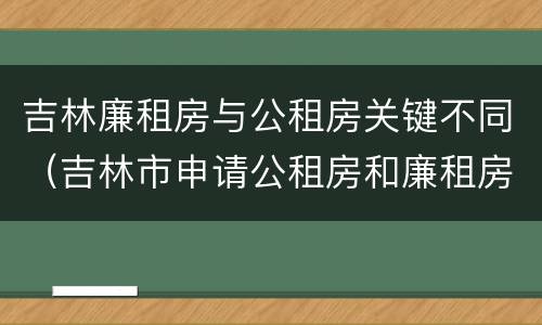 吉林廉租房与公租房关键不同（吉林市申请公租房和廉租房的条件）