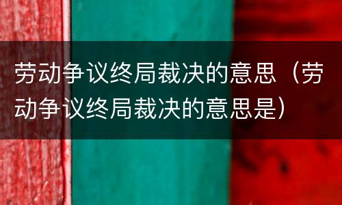 劳动争议终局裁决的意思（劳动争议终局裁决的意思是）