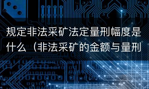 规定非法采矿法定量刑幅度是什么（非法采矿的金额与量刑）