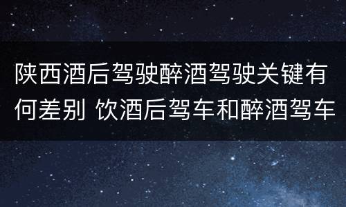 陕西酒后驾驶醉酒驾驶关键有何差别 饮酒后驾车和醉酒驾车的区别