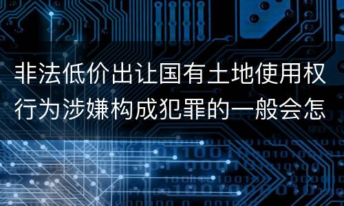非法低价出让国有土地使用权行为涉嫌构成犯罪的一般会怎么样量刑