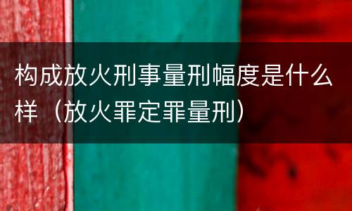 构成放火刑事量刑幅度是什么样（放火罪定罪量刑）