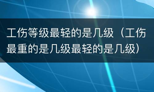工伤等级最轻的是几级（工伤最重的是几级最轻的是几级）