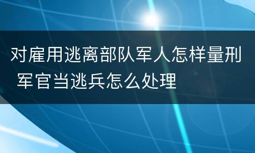 对雇用逃离部队军人怎样量刑 军官当逃兵怎么处理