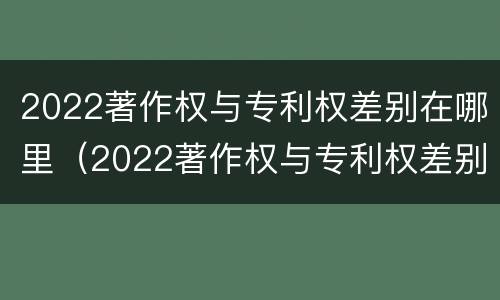 2022著作权与专利权差别在哪里（2022著作权与专利权差别在哪里呢）