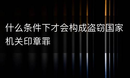 什么条件下才会构成盗窃国家机关印章罪