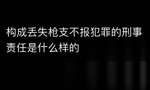 构成丢失枪支不报犯罪的刑事责任是什么样的