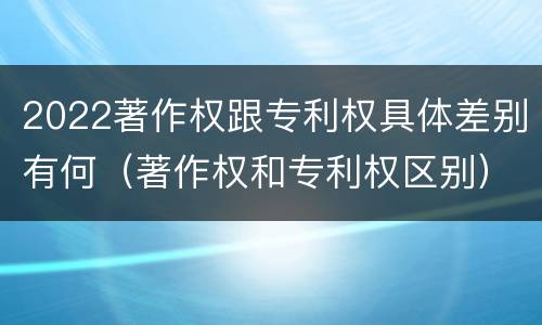 2022著作权跟专利权具体差别有何（著作权和专利权区别）