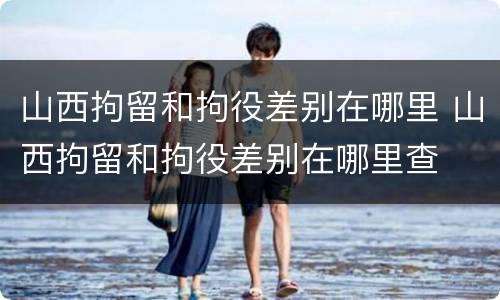 山西拘留和拘役差别在哪里 山西拘留和拘役差别在哪里查