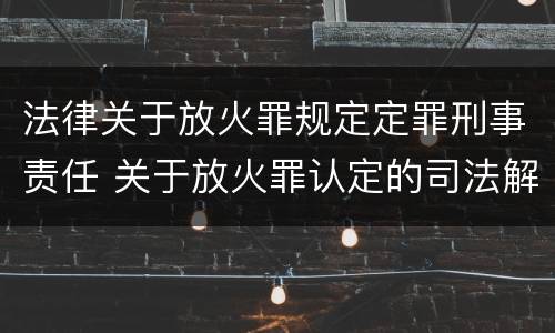 法律关于放火罪规定定罪刑事责任 关于放火罪认定的司法解释