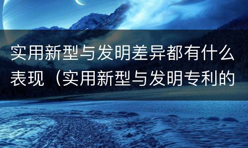 实用新型与发明差异都有什么表现（实用新型与发明专利的区别有哪些）