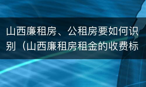 山西廉租房、公租房要如何识别（山西廉租房租金的收费标准）