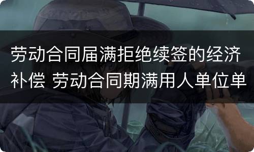 劳动合同届满拒绝续签的经济补偿 劳动合同期满用人单位单方面拒绝续约