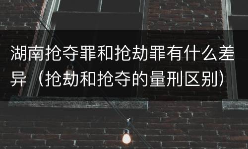 湖南抢夺罪和抢劫罪有什么差异（抢劫和抢夺的量刑区别）