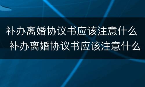 补办离婚协议书应该注意什么 补办离婚协议书应该注意什么细节