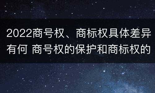 2022商号权、商标权具体差异有何 商号权的保护和商标权的保护一样是全国性范围的