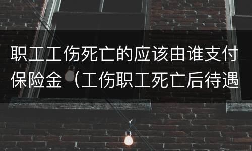 职工工伤死亡的应该由谁支付保险金（工伤职工死亡后待遇）