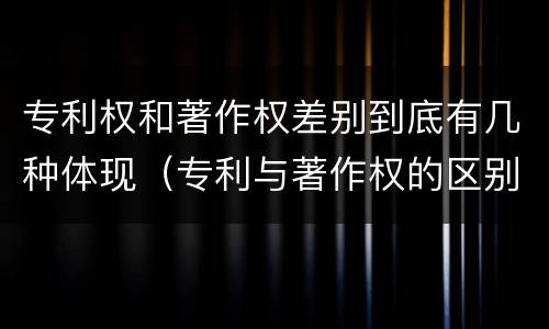 专利权和著作权差别到底有几种体现（专利与著作权的区别）