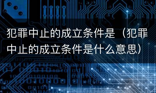 犯罪中止的成立条件是（犯罪中止的成立条件是什么意思）