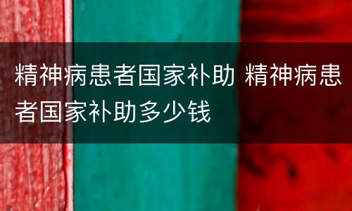 精神病患者国家补助 精神病患者国家补助多少钱