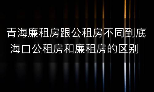青海廉租房跟公租房不同到底 海口公租房和廉租房的区别