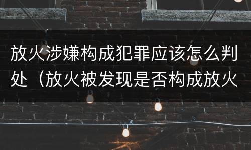 放火涉嫌构成犯罪应该怎么判处（放火被发现是否构成放火罪）
