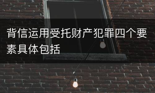背信运用受托财产犯罪四个要素具体包括