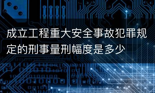 成立工程重大安全事故犯罪规定的刑事量刑幅度是多少