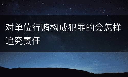 对单位行贿构成犯罪的会怎样追究责任