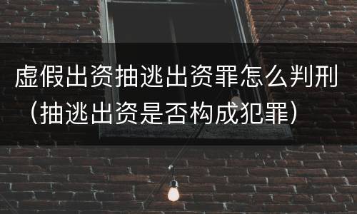 虚假出资抽逃出资罪怎么判刑（抽逃出资是否构成犯罪）
