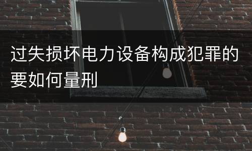 过失损坏电力设备构成犯罪的要如何量刑