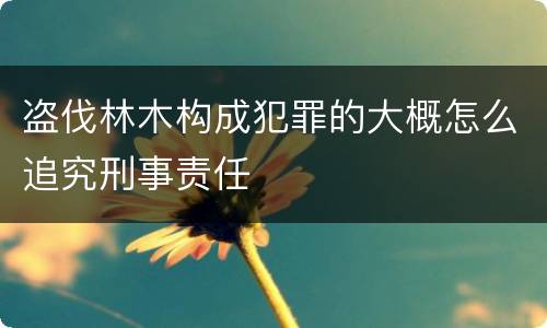 盗伐林木构成犯罪的大概怎么追究刑事责任