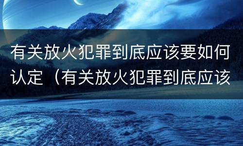 有关放火犯罪到底应该要如何认定（有关放火犯罪到底应该要如何认定罪名）