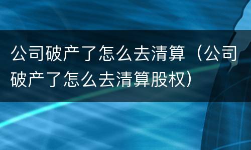 公司破产了怎么去清算（公司破产了怎么去清算股权）