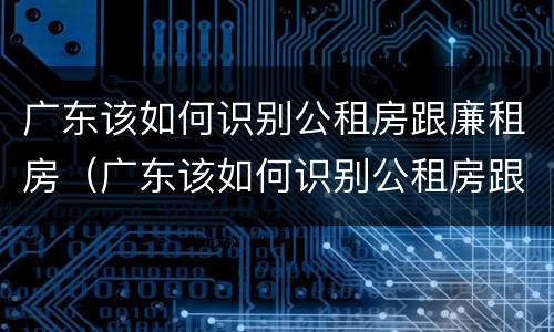 广东该如何识别公租房跟廉租房（广东该如何识别公租房跟廉租房的区别）