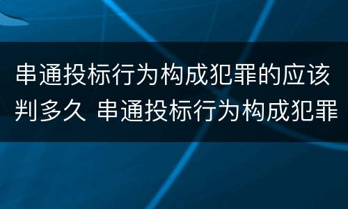 串通投标行为构成犯罪的应该判多久 串通投标行为构成犯罪的应该判多久