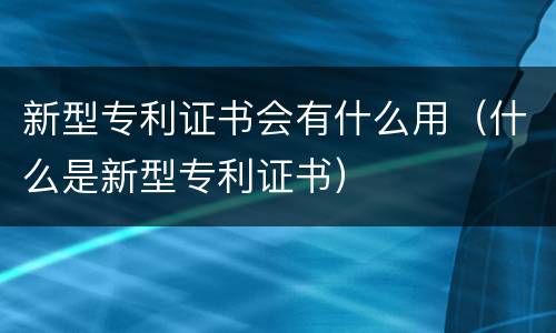 新型专利证书会有什么用（什么是新型专利证书）