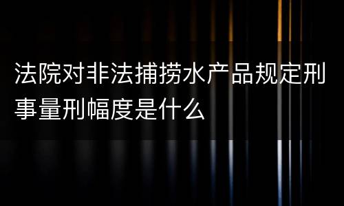 法院对非法捕捞水产品规定刑事量刑幅度是什么