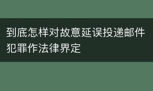 到底怎样对故意延误投递邮件犯罪作法律界定