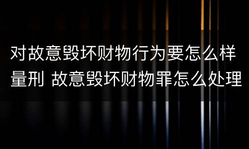 对故意毁坏财物行为要怎么样量刑 故意毁坏财物罪怎么处理