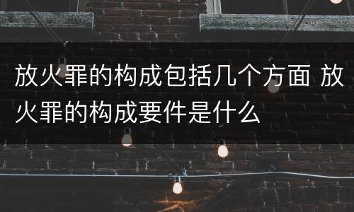 放火罪的构成包括几个方面 放火罪的构成要件是什么